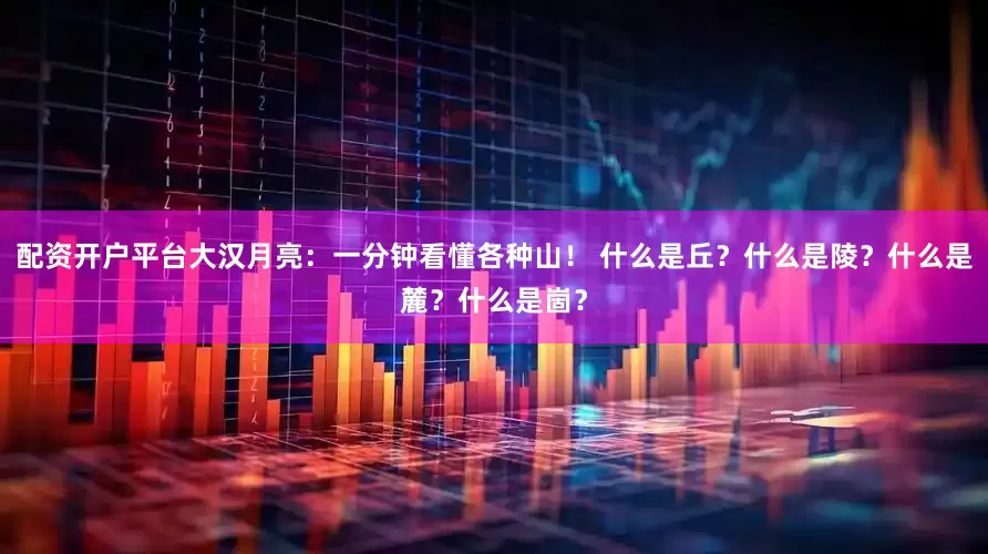 配资开户平台大汉月亮：一分钟看懂各种山！ 什么是丘？什么是陵？什么是麓？什么是崮？